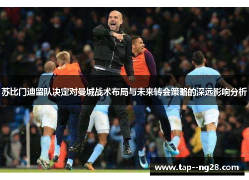 苏比门迪留队决定对曼城战术布局与未来转会策略的深远影响分析 苏比门迪留队决定对曼城战术布局与未来转会策略的深远影响分析