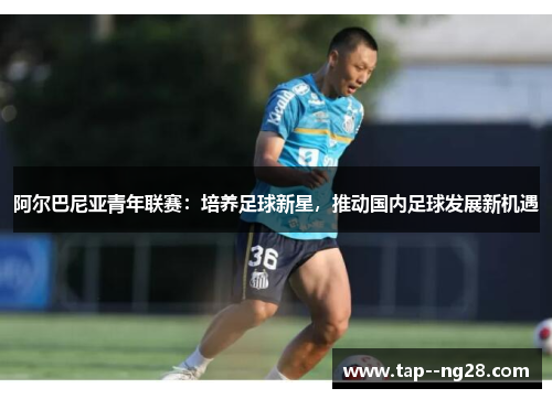 阿尔巴尼亚青年联赛：培养足球新星，推动国内足球发展新机遇