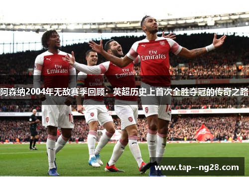 阿森纳2004年无敌赛季回顾:英超历史上首次全胜夺冠的传奇之路 阿森纳2004年无敌赛季回顾:英超历史上首次全胜夺冠的传奇之路