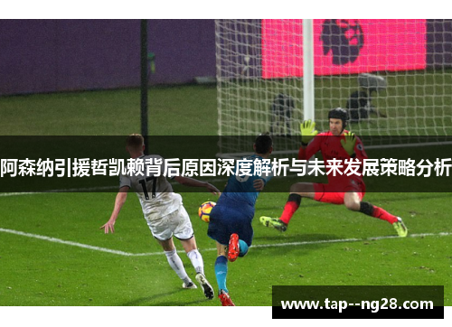 阿森纳引援哲凯赖背后原因深度解析与未来发展策略分析 阿森纳引援哲凯赖背后原因深度解析与未来发展策略分析