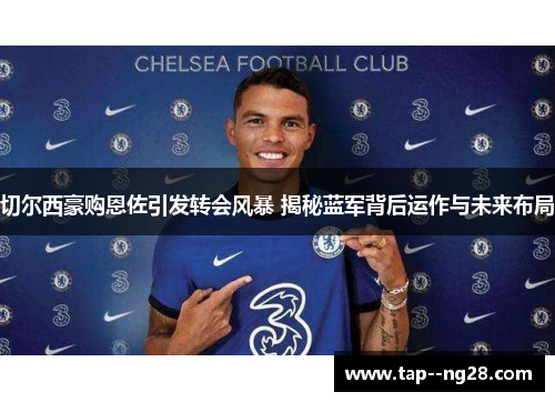 切尔西豪购恩佐引发转会风暴 揭秘蓝军背后运作与未来布局