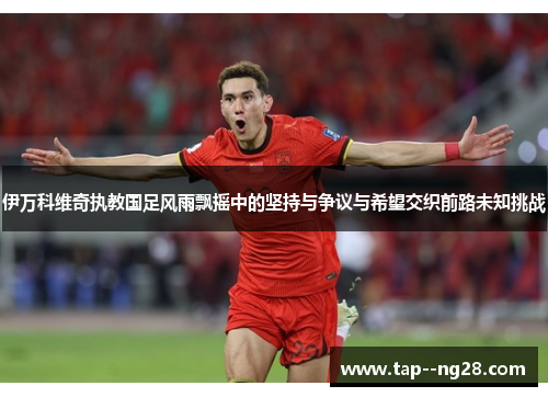 伊万科维奇执教国足风雨飘摇中的坚持与争议与希望交织前路未知挑战