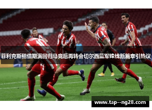 菲利克斯租借期满回归马竞后再转会切尔西蓝军锋线新篇章引热议 菲利克斯租借期满回归马竞后再转会切尔西蓝军锋线新篇章引热议